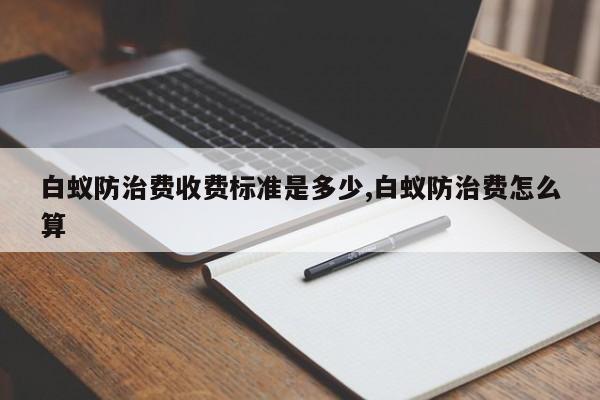 白蚁防治费收费标准是多少,白蚁防治费怎么算