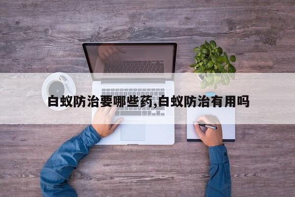 白蚁防治要哪些药,白蚁防治有用吗
