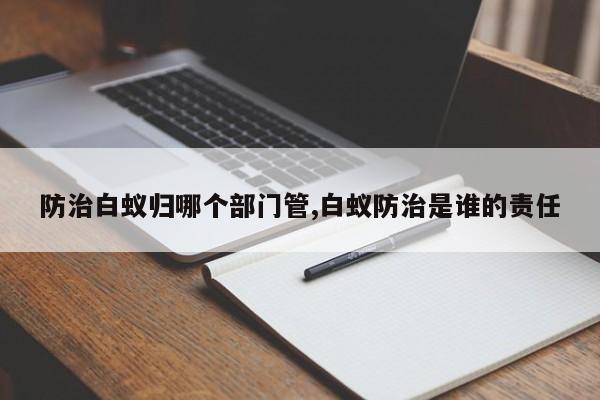 防治白蚁归哪个部门管,白蚁防治是谁的责任