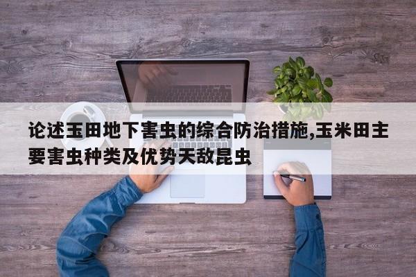 论述玉田地下害虫的综合防治措施,玉米田主要害虫种类及优势天敌昆虫
