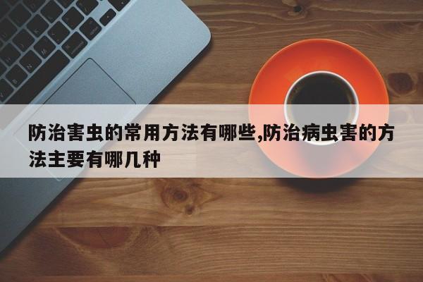防治害虫的常用方法有哪些,防治病虫害的方法主要有哪几种